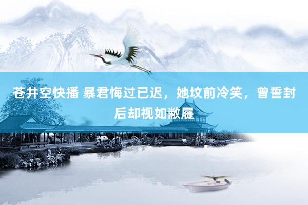 苍井空快播 暴君悔过已迟，她坟前冷笑，曾誓封后却视如敝屣