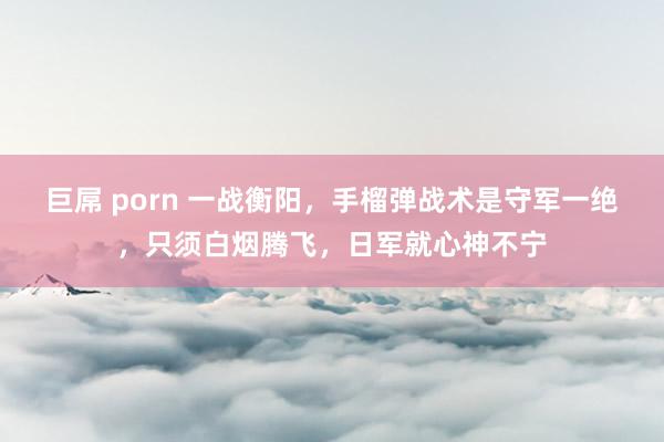 巨屌 porn 一战衡阳，手榴弹战术是守军一绝，只须白烟腾飞，日军就心神不宁