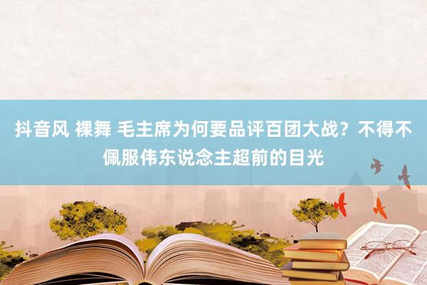 抖音风 裸舞 毛主席为何要品评百团大战？不得不佩服伟东说念主超前的目光