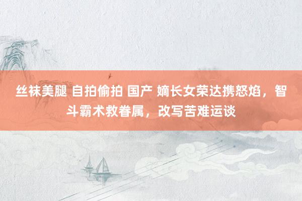 丝袜美腿 自拍偷拍 国产 嫡长女荣达携怒焰，智斗霸术救眷属，改写苦难运谈