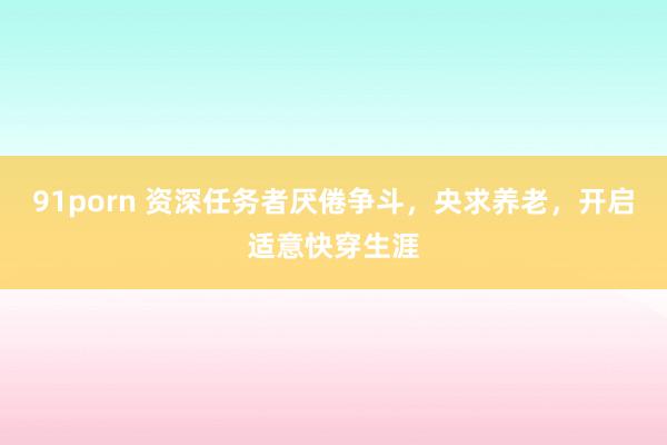91porn 资深任务者厌倦争斗，央求养老，开启适意快穿生涯