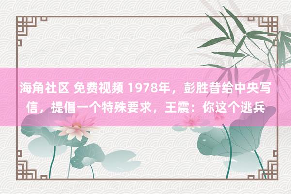 海角社区 免费视频 1978年，彭胜昔给中央写信，提倡一个特殊要求，王震：你这个逃兵