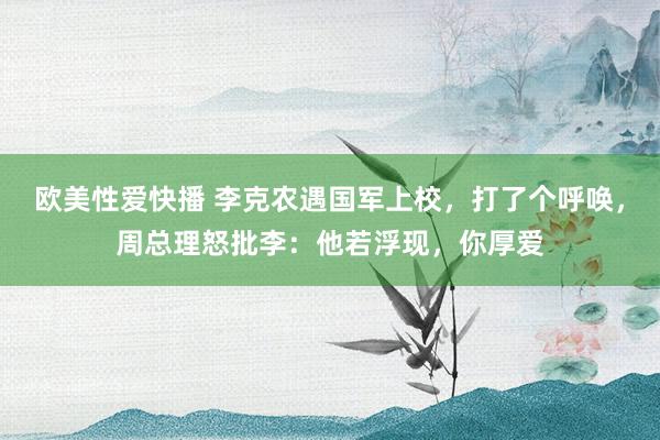 欧美性爱快播 李克农遇国军上校，打了个呼唤，周总理怒批李：他若浮现，你厚爱