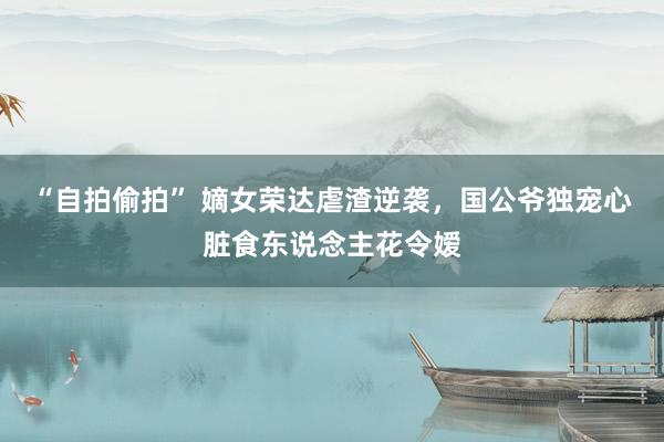 “自拍偷拍” 嫡女荣达虐渣逆袭，国公爷独宠心脏食东说念主花令嫒