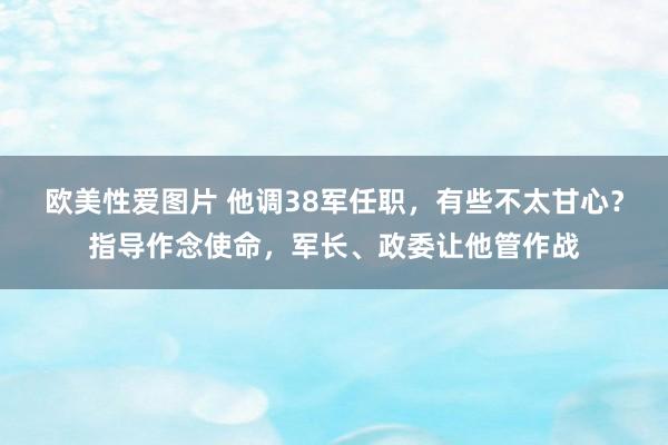 欧美性爱图片 他调38军任职，有些不太甘心？指导作念使命，军长、政委让他管作战