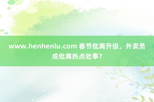 www.henhenlu.com 春节仳离升级，外卖员成仳离热点处事？
