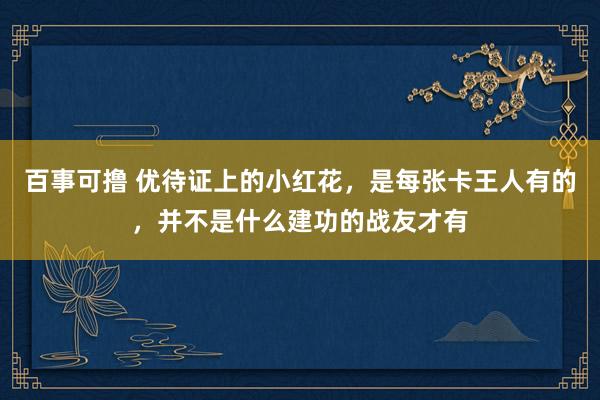 百事可撸 优待证上的小红花，是每张卡王人有的，并不是什么建功的战友才有