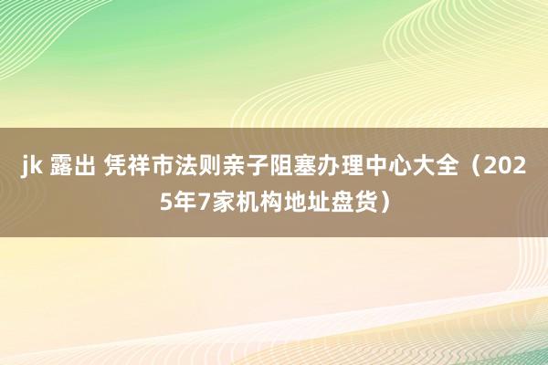 jk 露出 凭祥市法则亲子阻塞办理中心大全（2025年7家机构地址盘货）