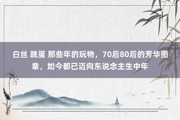 白丝 跳蛋 那些年的玩物，70后80后的芳华图章，如今都已迈向东说念主生中年