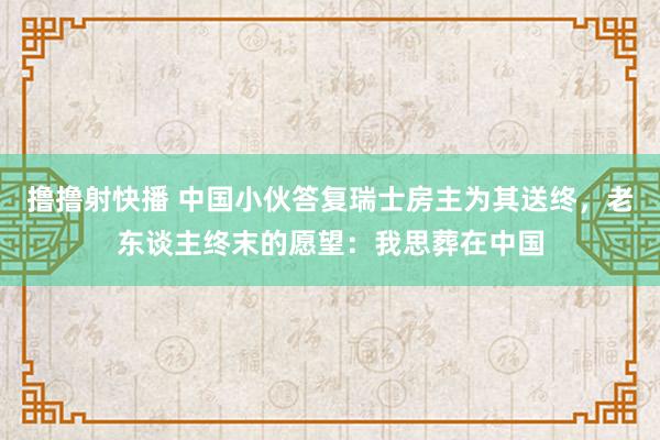 撸撸射快播 中国小伙答复瑞士房主为其送终，老东谈主终末的愿望：我思葬在中国