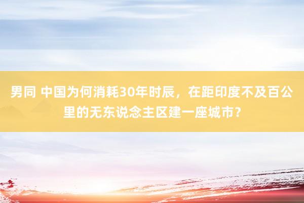 男同 中国为何消耗30年时辰，在距印度不及百公里的无东说念主区建一座城市？