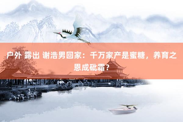 户外 露出 谢浩男回家：千万家产是蜜糖，养育之恩成砒霜？