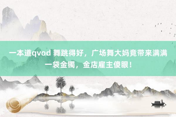 一本道qvod 舞跳得好，广场舞大妈竟带来满满一袋金镯，金店雇主傻眼！