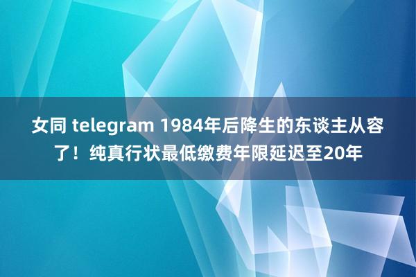 女同 telegram 1984年后降生的东谈主从容了！纯真行状最低缴费年限延迟至20年