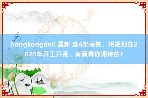 hongkongdoll 最新 这4条高铁，将规划在2025年开工开荒，有莫得你期待的？