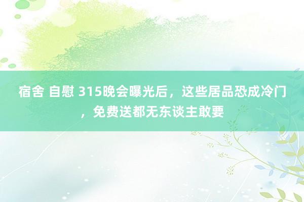宿舍 自慰 315晚会曝光后，这些居品恐成冷门，免费送都无东谈主敢要