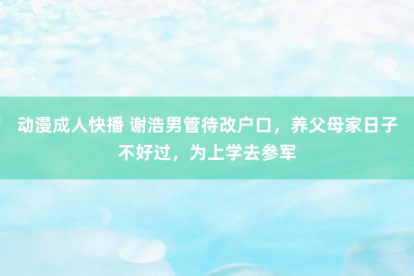 动漫成人快播 谢浩男管待改户口，养父母家日子不好过，为上学去参军