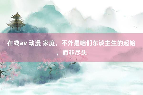 在线av 动漫 家庭，不外是咱们东谈主生的起始，而非尽头