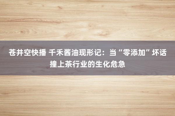 苍井空快播 千禾酱油现形记：当“零添加”坏话撞上茶行业的生化危急