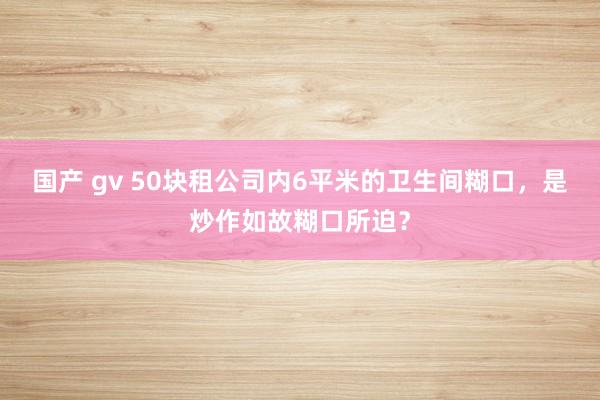 国产 gv 50块租公司内6平米的卫生间糊口，是炒作如故糊口所迫？