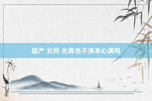 国产 女同 化粪池不清本心满吗