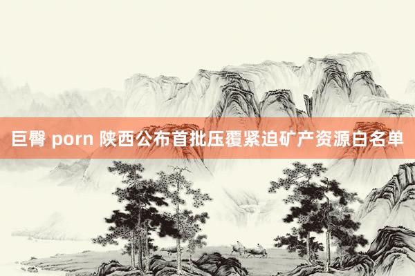 巨臀 porn 陕西公布首批压覆紧迫矿产资源白名单