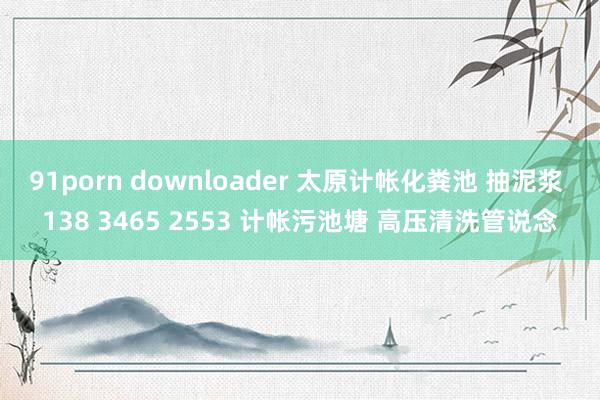 91porn downloader 太原计帐化粪池 抽泥浆 138 3465 2553 计帐污池塘 高压清洗管说念