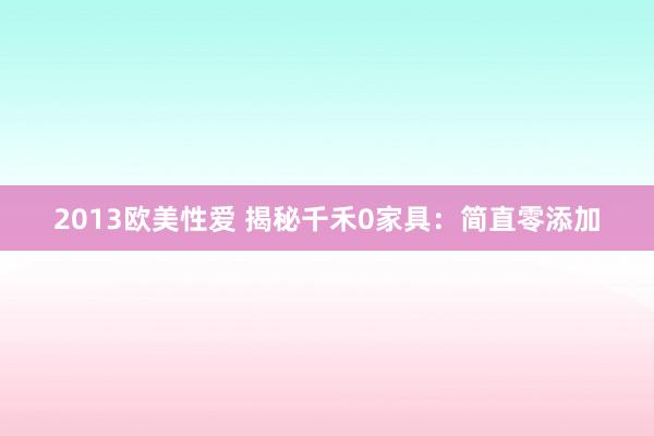 2013欧美性爱 揭秘千禾0家具：简直零添加