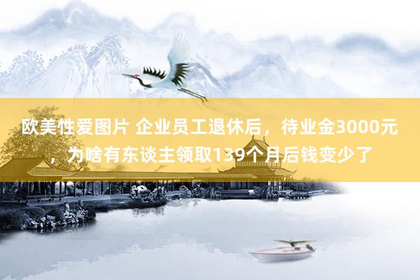 欧美性爱图片 企业员工退休后，待业金3000元，为啥有东谈主领取139个月后钱变少了