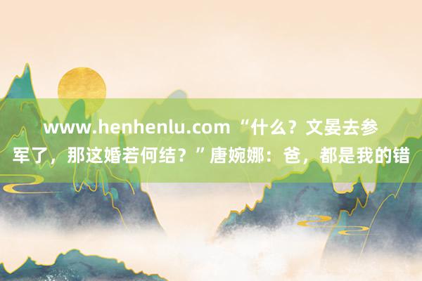 www.henhenlu.com “什么？文晏去参军了，那这婚若何结？”唐婉娜：爸，都是我的错
