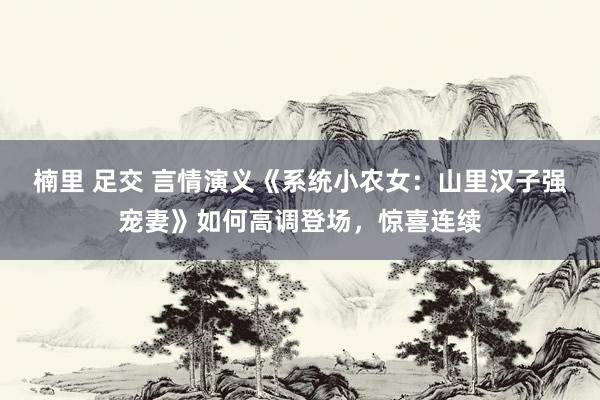 楠里 足交 言情演义《系统小农女：山里汉子强宠妻》如何高调登场，惊喜连续