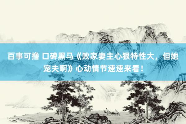 百事可撸 口碑黑马《败家妻主心狠特性大，但她宠夫啊》心动情节速速来看！