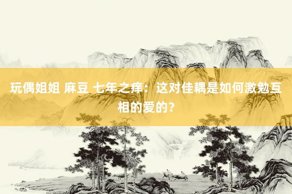 玩偶姐姐 麻豆 七年之痒：这对佳耦是如何激勉互相的爱的？