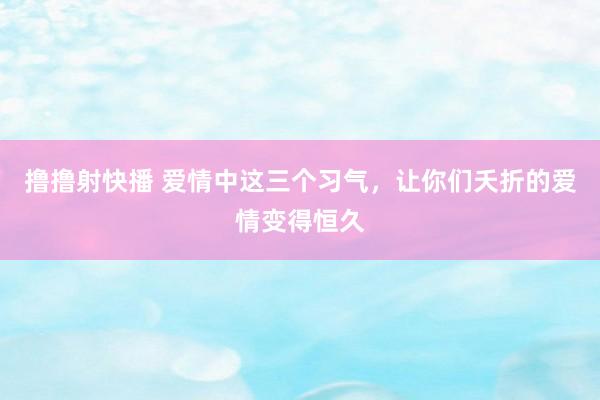 撸撸射快播 爱情中这三个习气，让你们夭折的爱情变得恒久
