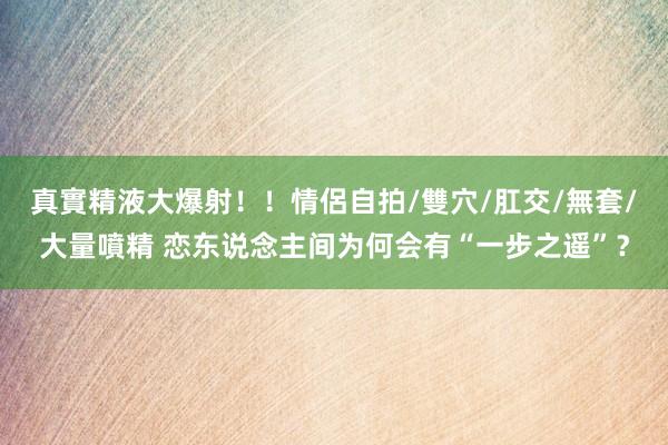 真實精液大爆射！！情侶自拍/雙穴/肛交/無套/大量噴精 恋东说念主间为何会有“一步之遥”？