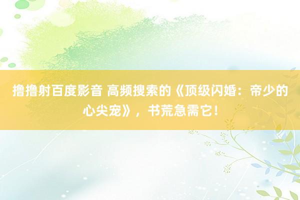 撸撸射百度影音 高频搜索的《顶级闪婚：帝少的心尖宠》，书荒急需它！