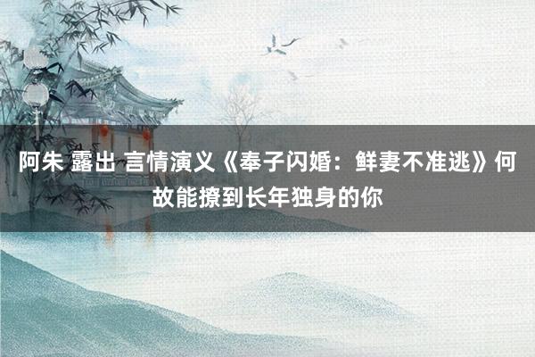 阿朱 露出 言情演义《奉子闪婚：鲜妻不准逃》何故能撩到长年独身的你