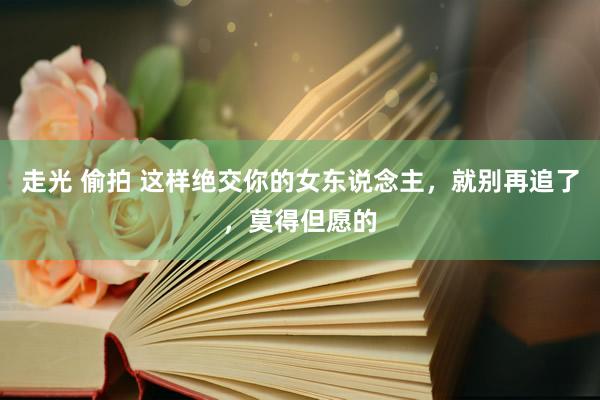 走光 偷拍 这样绝交你的女东说念主，就别再追了，莫得但愿的