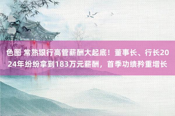 色图 常熟银行高管薪酬大起底！董事长、行长2024年纷纷拿到183万元薪酬，首季功绩矜重增长
