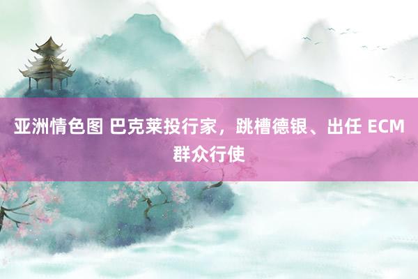 亚洲情色图 巴克莱投行家，跳槽德银、出任 ECM群众行使
