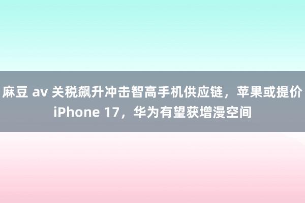 麻豆 av 关税飙升冲击智高手机供应链，苹果或提价iPhone 17，华为有望获增漫空间