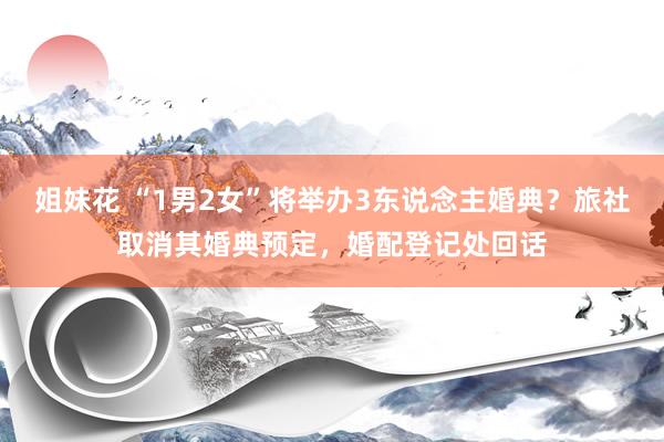 姐妹花 “1男2女”将举办3东说念主婚典？旅社取消其婚典预定，婚配登记处回话