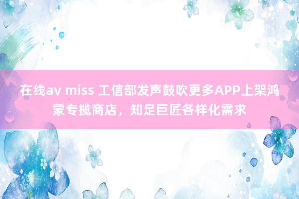 在线av miss 工信部发声鼓吹更多APP上架鸿蒙专揽商店，知足巨匠各样化需求