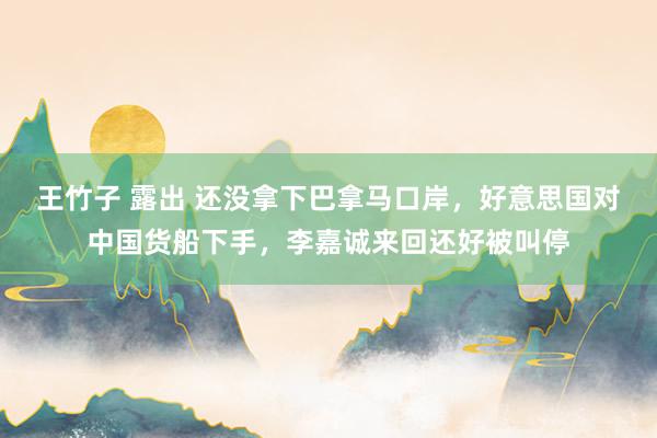 王竹子 露出 还没拿下巴拿马口岸，好意思国对中国货船下手，李嘉诚来回还好被叫停