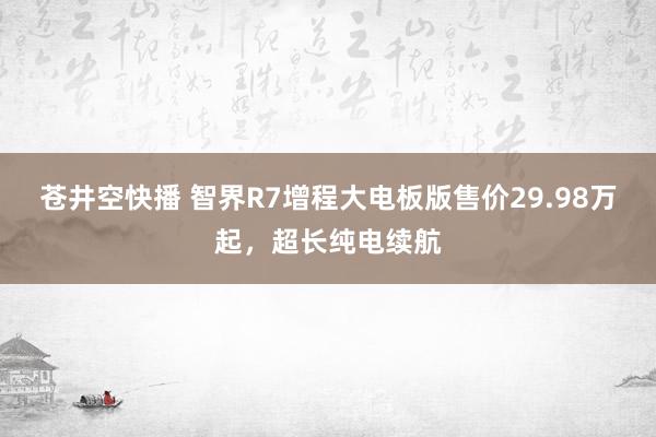 苍井空快播 智界R7增程大电板版售价29.98万起，超长纯电续航