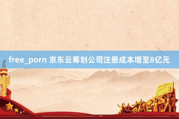free_porn 京东云筹划公司注册成本增至8亿元