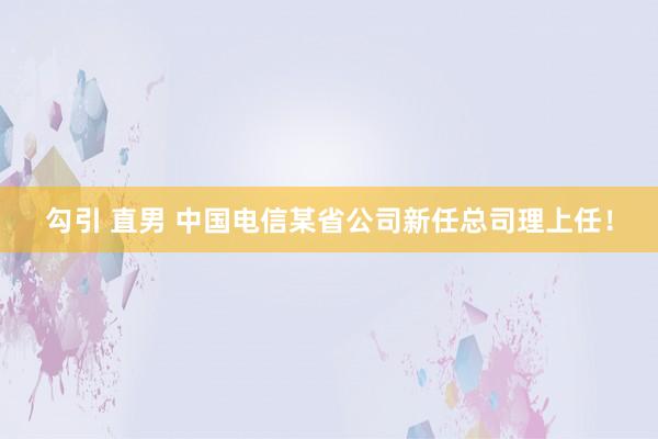 勾引 直男 中国电信某省公司新任总司理上任！