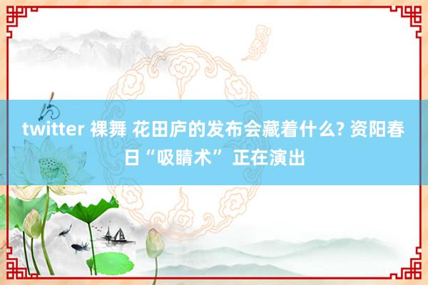 twitter 裸舞 花田庐的发布会藏着什么? 资阳春日“吸睛术” 正在演出