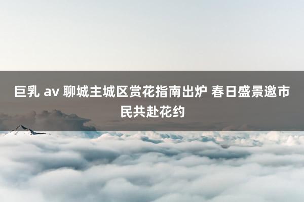 巨乳 av 聊城主城区赏花指南出炉 春日盛景邀市民共赴花约