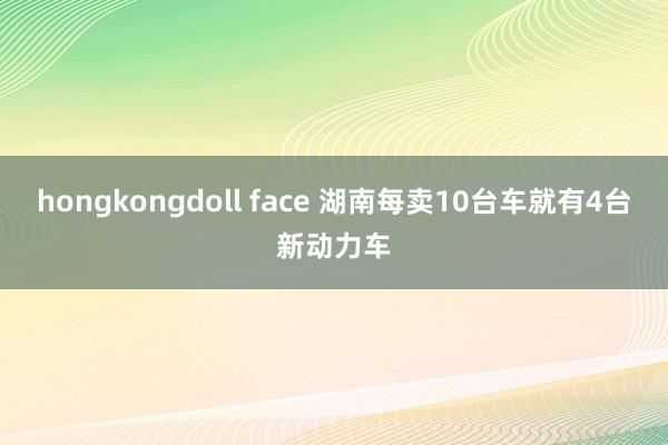 hongkongdoll face 湖南每卖10台车就有4台新动力车